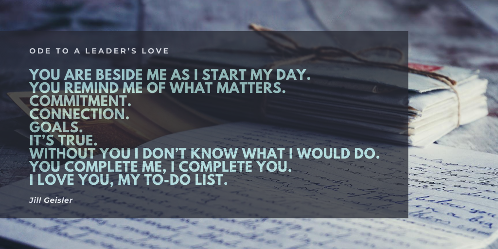 Ode to a leader’s love

You are beside me as I start my day.
You remind me of what matters.
Commitment.
Connection.
Goals. 
It’s true.
Without you I don’t know what I would do.
You complete me, I complete you.
I love you, my To-Do-List.